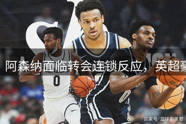阿森纳面临转会连锁反应，英超豪门引援暗流涌动